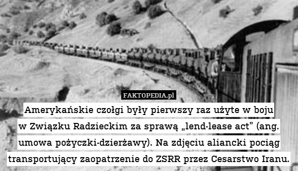 Amerykańskie czołgi były pierwszy raz użyte w boju
w Związku Radzieckim za sprawą „lend-lease act” (ang. umowa pożyczki-dzierżawy). Na zdjęciu aliancki pociąg transportujący zaopatrzenie do ZSRR przez Cesarstwo Iranu. 