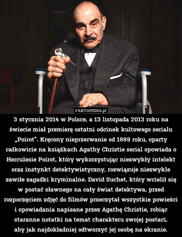 3 stycznia 2014 w Polsce, a 13 listopada 2013 roku na świecie miał premierę ostatni odcinek kultowego serialu „Poirot”. Kręcony nieprzerwanie od 1989 roku, oparty całkowicie na książkach Agathy Christie serial opowiada o Herculesie Poirot, który wykorzystując niezwykły intelekt oraz instynkt detektywistyczny, rozwiązuje niezwykle zawiłe zagadki kryminalne. David Suchet, który wcielił się w postać sławnego na cały świat detektywa, przed rozpoczęciem zdjęć do filmów przeczytał wszystkie powieści i opowiadania napisane przez Agathę Christie, robiąc staranne notatki na temat charakteru swojej postaci,
aby jak najdokładniej odtworzyć jej osobę na ekranie. 