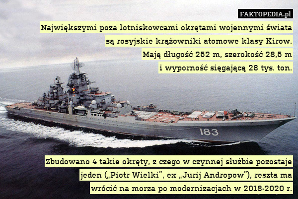 Największymi poza lotniskowcami okrętami wojennymi świata
są rosyjskie krążowniki atomowe klasy Kirow.
Mają długość 252 m, szerokość 28,5 m
i wyporność sięgającą 28 tys. ton.






Zbudowano 4 takie okręty, z czego w czynnej służbie pozostaje
jeden („Piotr Wielki”, ex „Jurij Andropow”), reszta ma
wrócić na morza po modernizacjach w 2018-2020 r. 