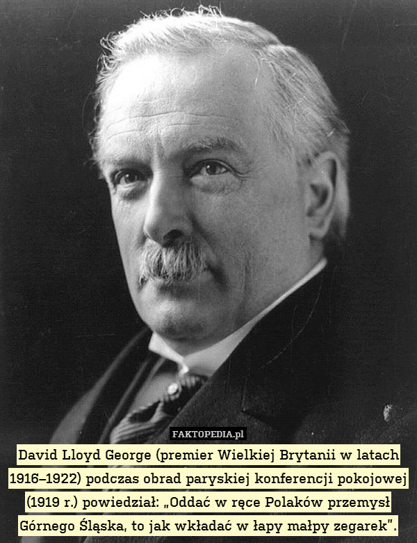 David Lloyd George (premier Wielkiej Brytanii w latach 1916–1922) podczas obrad paryskiej konferencji pokojowej (1919 r.) powiedział: „Oddać w ręce Polaków przemysł Górnego Śląska, to jak wkładać w łapy małpy zegarek”. 