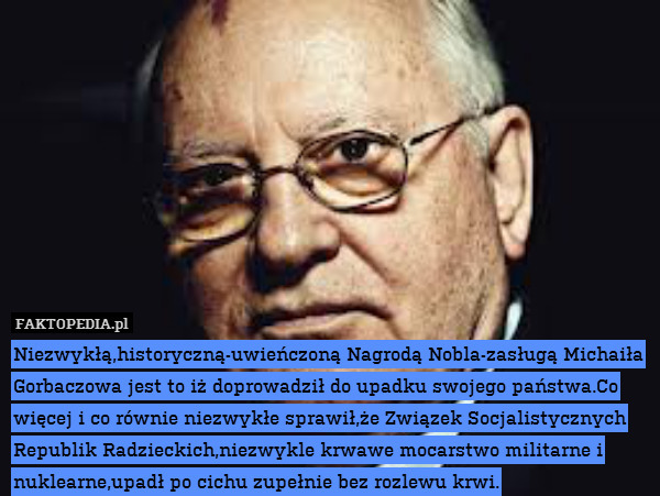 Niezwykłą,historyczną-uwieńczoną Nagrodą Nobla-zasługą Michaiła Gorbaczowa jest to iż doprowadził do upadku swojego państwa.Co więcej i co równie niezwykłe sprawił,że Związek Socjalistycznych Republik Radzieckich,niezwykle krwawe mocarstwo militarne i nuklearne,upadł po cichu zupełnie bez rozlewu krwi. 