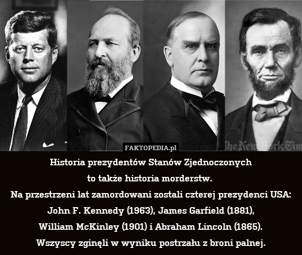 Historia prezydentów Stanów Zjednoczonych
to także historia morderstw. 
Na przestrzeni lat zamordowani zostali czterej prezydenci USA: John F. Kennedy (1963), James Garfield (1881),
William McKinley (1901) i Abraham Lincoln (1865).
Wszyscy zginęli w wyniku postrzału z broni palnej. 