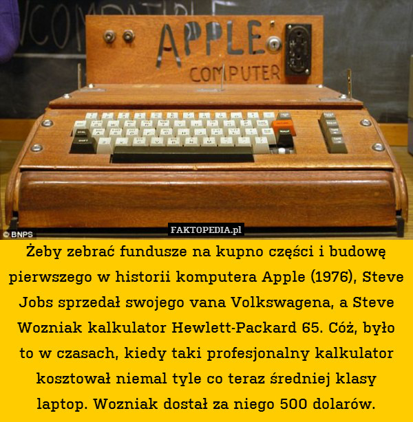 Żeby zebrać fundusze na kupno części i budowę pierwszego w historii komputera Apple (1976), Steve Jobs sprzedał swojego vana Volkswagena, a Steve Wozniak kalkulator Hewlett-Packard 65. Cóż, było to w czasach, kiedy taki profesjonalny kalkulator kosztował niemal tyle co teraz średniej klasy laptop. Wozniak dostał za niego 500 dolarów. 