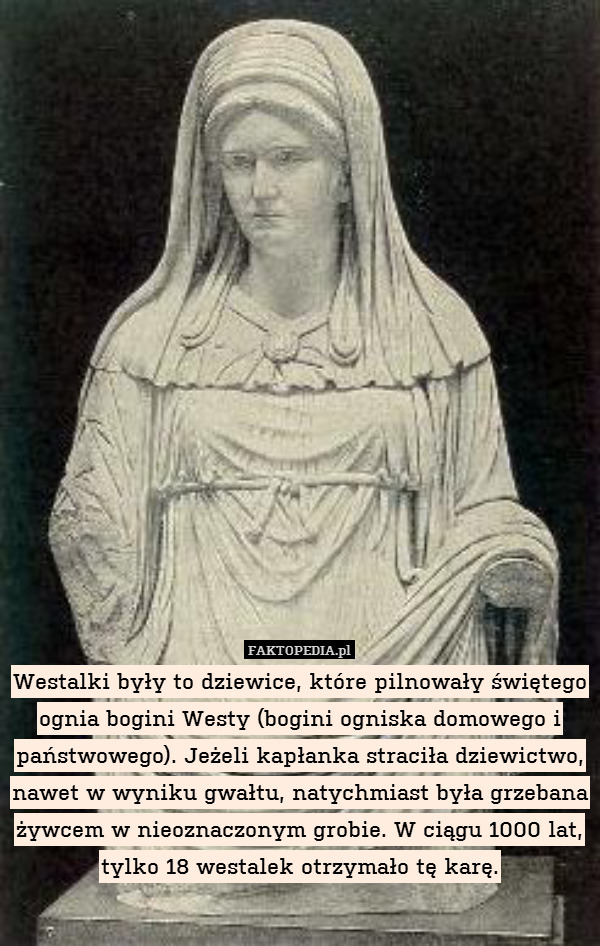 Westalki były to dziewice, które pilnowały świętego ognia bogini Westy (bogini ogniska domowego i państwowego). Jeżeli kapłanka straciła dziewictwo, nawet w wyniku gwałtu, natychmiast była grzebana żywcem w nieoznaczonym grobie. W ciągu 1000 lat, tylko 18 westalek otrzymało tę karę. 