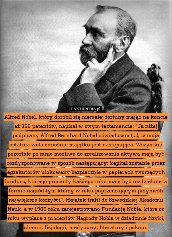 Alfred Nobel, który dorobił się niemałej fortuny mając na koncie aż 355 patentów, napisał w swym testamencie: "Ja niżej podpisany Alfred Bernhard Nobel oświadczam (...), iż moja ostatnia wola odnośnie majątku jest następująca. Wszystkie pozostałe po mnie możliwe do zrealizowania aktywa mają być rozdysponowane w sposób następujący: kapitał zostanie przez egzekutorów ulokowany bezpiecznie w papierach tworzących fundusz, którego procenty każdego roku mają być rozdzielone w formie nagród tym którzy w roku poprzedzającym przynieśli największe korzyści". Majątek trafił do Szwedzkiej Akademii Nauk, a w 1900 roku zarejestrowano Fundację Nobla, która co roku wypłaca z procentów Nagrody Nobla w dziedzinie fizyki, chemii, fizjologii, medycyny, literatury i pokoju. 