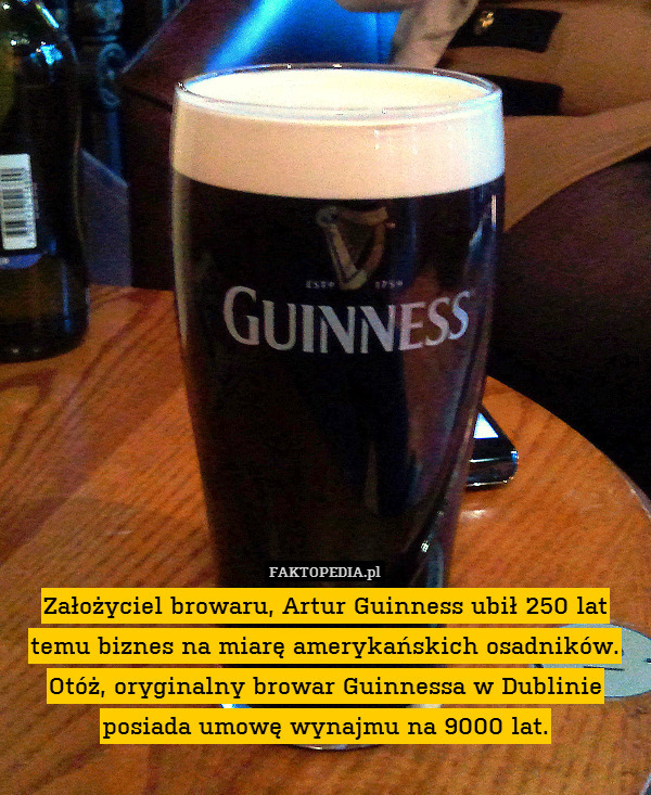 Założyciel browaru, Artur Guinness ubił 250 lat temu biznes na miarę amerykańskich osadników. Otóż, oryginalny browar Guinnessa w Dublinie posiada umowę wynajmu na 9000 lat. 