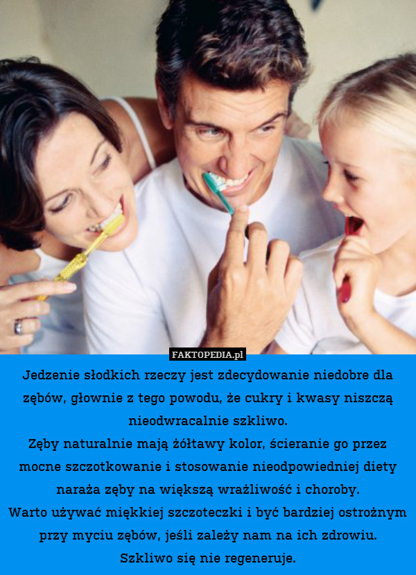 Jedzenie słodkich rzeczy jest zdecydowanie niedobre dla zębów, głownie z tego powodu, że cukry i kwasy niszczą nieodwracalnie szkliwo.
Zęby naturalnie mają żółtawy kolor, ścieranie go przez mocne szczotkowanie i stosowanie nieodpowiedniej diety naraża zęby na większą wrażliwość i choroby.
Warto używać miękkiej szczoteczki i być bardziej ostrożnym przy myciu zębów, jeśli zależy nam na ich zdrowiu.
Szkliwo się nie regeneruje. 