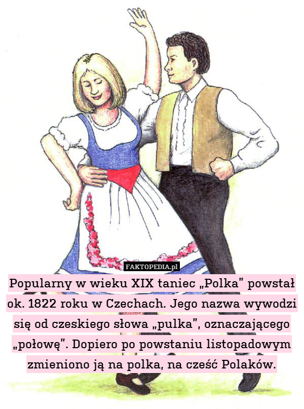 Popularny w wieku XIX taniec „Polka” powstał ok. 1822 roku w Czechach. Jego nazwa wywodzi się od czeskiego słowa „pulka”, oznaczającego „połowę”. Dopiero po powstaniu listopadowym zmieniono ją na polka, na cześć Polaków. 