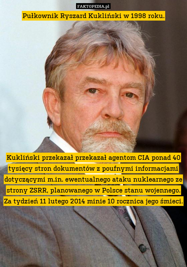 Pułkownik Ryszard Kukliński w 1998 roku.












Kukliński przekazał przekazał agentom CIA ponad 40 tysięcy stron dokumentów z poufnymi informacjami dotyczącymi m.in. ewentualnego ataku nuklearnego ze strony ZSRR, planowanego w Polsce stanu wojennego. Za tydzień 11 lutego 2014 minie 10 rocznica jego śmieci. 
