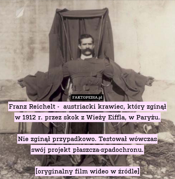 Franz Reichelt -  austriacki krawiec, który zginął
w 1912 r. przez skok z Wieży Eiffla, w Paryżu.

Nie zginął przypadkowo. Testował wówczas
swój projekt płaszcza-spadochronu.

[oryginalny film wideo w źródle] 