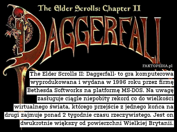 The Elder Scrolls II: Daggerfall- to gra komputerowa wyprodukowana i wydana w 1996 roku przez firmę Bethesda Softworks na platformę MS-DOS. Na uwagę zasługuje ciągle niepobity rekord co do wielkości wirtualnego świata, którego przejście z jednego końca na drugi zajmuje ponad 2 tygodnie czasu rzeczywistego. Jest on dwukrotnie większy od powierzchni Wielkiej Brytanii. 