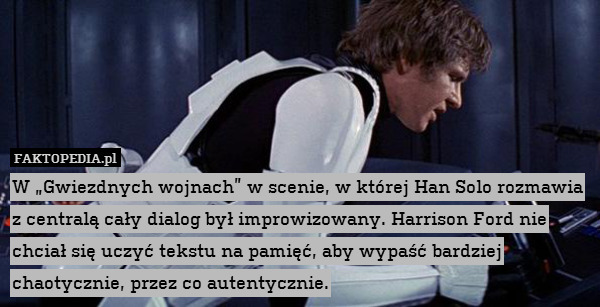 W „Gwiezdnych wojnach” w scenie, w której Han Solo rozmawia z centralą cały dialog był improwizowany. Harrison Ford nie chciał się uczyć tekstu na pamięć, aby wypaść bardziej chaotycznie, przez co autentycznie. 