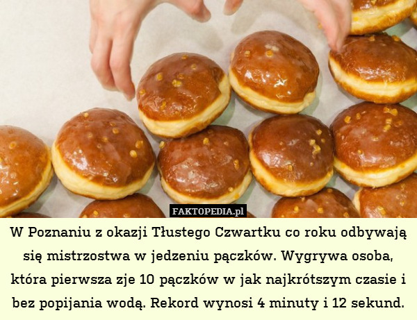 W Poznaniu z okazji Tłustego Czwartku co roku odbywają się mistrzostwa w jedzeniu pączków. Wygrywa osoba, która pierwsza zje 10 pączków w jak najkrótszym czasie i bez popijania wodą. Rekord wynosi 4 minuty i 12 sekund. 