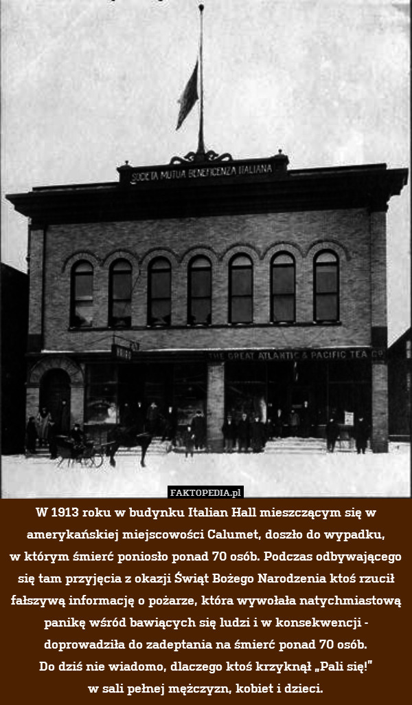 W 1913 roku w budynku Italian Hall mieszczącym się w amerykańskiej miejscowości Calumet, doszło do wypadku,
w którym śmierć poniosło ponad 70 osób. Podczas odbywającego się tam przyjęcia z okazji Świąt Bożego Narodzenia ktoś rzucił fałszywą informację o pożarze, która wywołała natychmiastową panikę wśród bawiących się ludzi i w konsekwencji - doprowadziła do zadeptania na śmierć ponad 70 osób.
Do dziś nie wiadomo, dlaczego ktoś krzyknął „Pali się!”
w sali pełnej mężczyzn, kobiet i dzieci. 