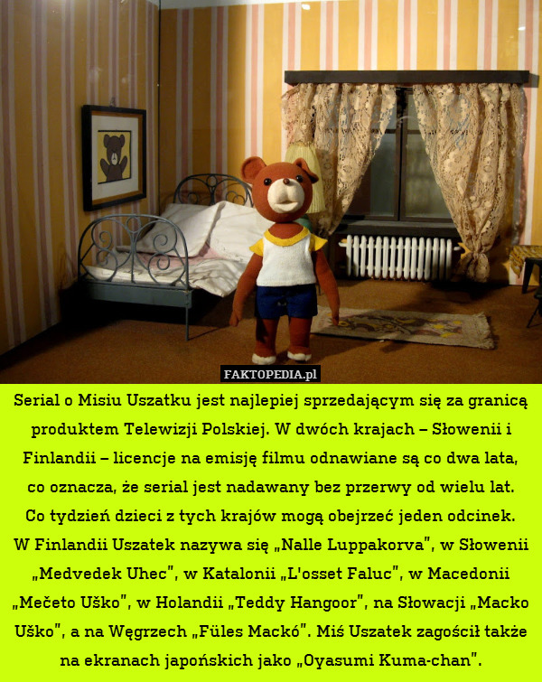 Serial o Misiu Uszatku jest najlepiej sprzedającym się za granicą produktem Telewizji Polskiej. W dwóch krajach – Słowenii i Finlandii – licencje na emisję filmu odnawiane są co dwa lata,
co oznacza, że serial jest nadawany bez przerwy od wielu lat.
Co tydzień dzieci z tych krajów mogą obejrzeć jeden odcinek.
W Finlandii Uszatek nazywa się „Nalle Luppakorva”, w Słowenii „Medvedek Uhec”, w Katalonii „L&apos;osset Faluc”, w Macedonii „Mečeto Uško”, w Holandii „Teddy Hangoor”, na Słowacji „Macko Uško”, a na Węgrzech „Füles Mackó”. Miś Uszatek zagościł także na ekranach japońskich jako „Oyasumi Kuma-chan”. 