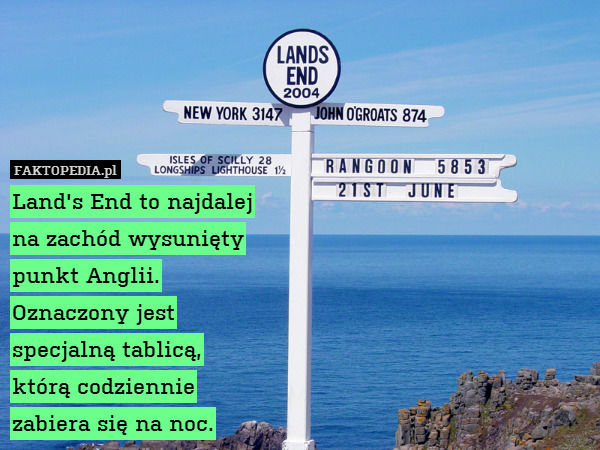 Land&apos;s End to najdalej
na zachód wysunięty
punkt Anglii.
Oznaczony jest
specjalną tablicą,
którą codziennie
zabiera się na noc. 