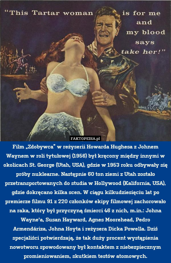 Film „Zdobywca” w reżyserii Howarda Hughesa z Johnem Waynem w roli tytułowej (1956) był kręcony między innymi w okolicach St. George (Utah, USA), gdzie w 1953 roku odbywały się próby nuklearne. Następnie 60 ton ziemi z Utah zostało przetransportowanych do studia w Hollywood (Kalifornia, USA), gdzie dokręcano kilka scen. W ciągu kilkudziesięciu lat po premierze filmu 91 z 220 członków ekipy filmowej zachorowało na raka, który był przyczyną śmierci 46 z nich, m.in.: Johna Wayne&apos;a, Susan Hayward, Agnes Moorehead, Pedro Armendáriza, Johna Hoyta i reżysera Dicka Powella. Dziś specjaliści potwierdzają, że tak duży procent wystąpienia nowotworu spowodowany był kontaktem z niebezpiecznym promieniowaniem, skutkiem testów atomowych. 