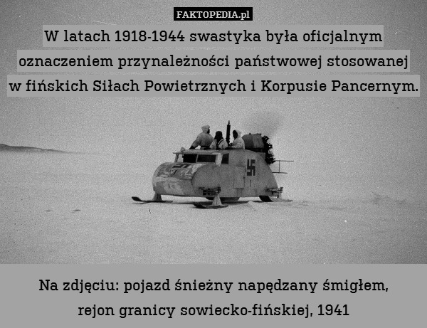 W latach 1918-1944 swastyka była oficjalnym oznaczeniem przynależności państwowej stosowanej
w fińskich Siłach Powietrznych i Korpusie Pancernym.







Na zdjęciu: pojazd śnieżny napędzany śmigłem,
rejon granicy sowiecko-fińskiej, 1941 