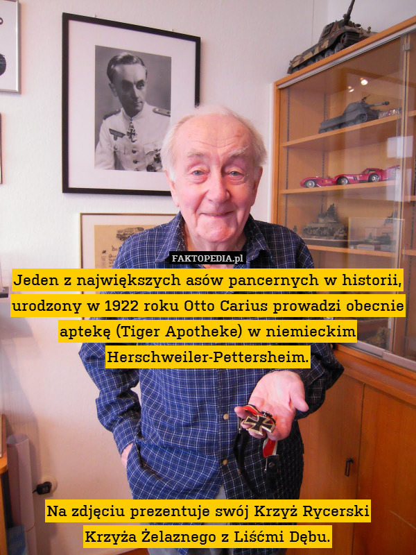 Jeden z największych asów pancernych w historii, urodzony w 1922 roku Otto Carius prowadzi obecnie aptekę (Tiger Apotheke) w niemieckim Herschweiler-Pettersheim.





Na zdjęciu prezentuje swój Krzyż Rycerski
Krzyża Żelaznego z Liśćmi Dębu. 