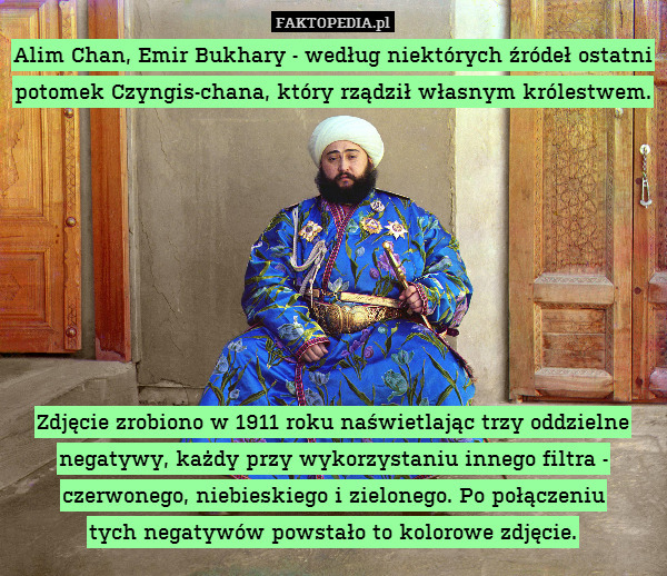 Alim Chan, Emir Bukhary - według niektórych źródeł ostatni potomek Czyngis-chana, który rządził własnym królestwem.








Zdjęcie zrobiono w 1911 roku naświetlając trzy oddzielne negatywy, każdy przy wykorzystaniu innego filtra - czerwonego, niebieskiego i zielonego. Po połączeniu
tych negatywów powstało to kolorowe zdjęcie. 