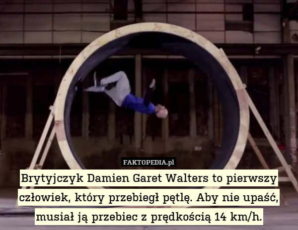 Brytyjczyk Damien Garet Walters to pierwszy człowiek, który przebiegł pętlę. Aby nie upaść, musiał ją przebiec z prędkością 14 km/h. 