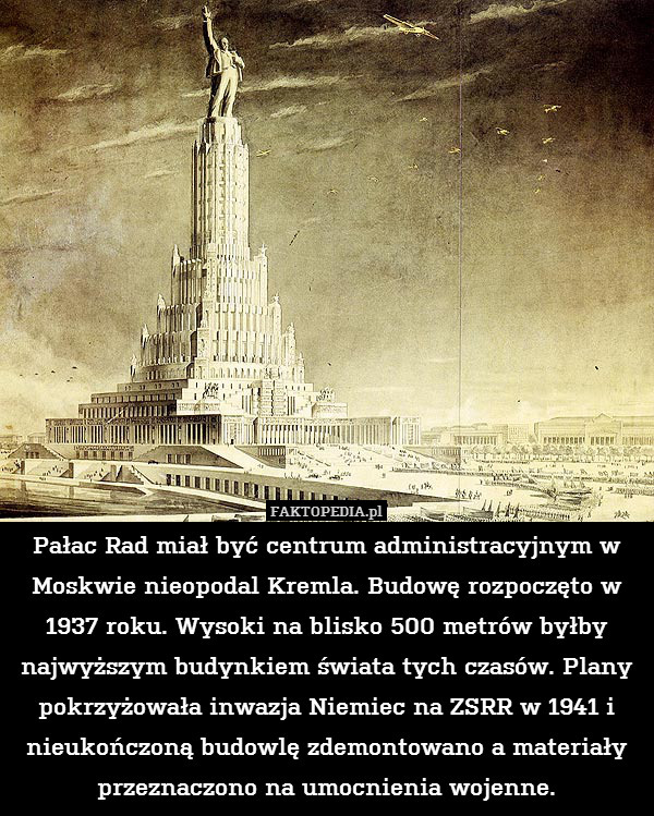 Pałac Rad miał być centrum administracyjnym w Moskwie nieopodal Kremla. Budowę rozpoczęto w 1937 roku. Wysoki na blisko 500 metrów byłby najwyższym budynkiem świata tych czasów. Plany pokrzyżowała inwazja Niemiec na ZSRR w 1941 i nieukończoną budowlę zdemontowano a materiały przeznaczono na umocnienia wojenne. 