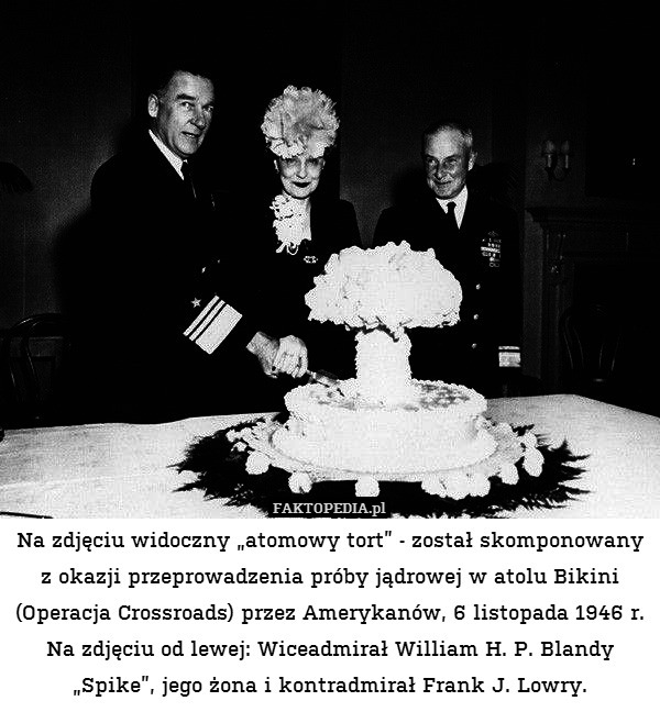 Na zdjęciu widoczny „atomowy tort” - został skomponowany z okazji przeprowadzenia próby jądrowej w atolu Bikini (Operacja Crossroads) przez Amerykanów, 6 listopada 1946 r.
Na zdjęciu od lewej: Wiceadmirał William H. P. Blandy „Spike”, jego żona i kontradmirał Frank J. Lowry. 
