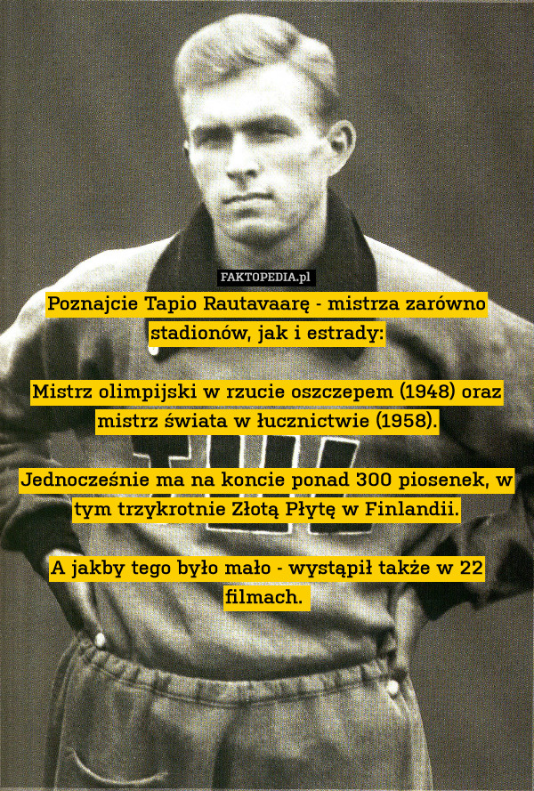 Poznajcie Tapio Rautavaarę - mistrza zarówno stadionów, jak i estrady:

Mistrz olimpijski w rzucie oszczepem (1948) oraz mistrz świata w łucznictwie (1958).

Jednocześnie ma na koncie ponad 300 piosenek, w tym trzykrotnie Złotą Płytę w Finlandii.

A jakby tego było mało - wystąpił także w 22 filmach. 