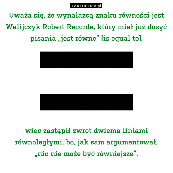 Uważa się, że wynalazcą znaku równości jest Walijczyk Robert Recorde, który miał już dosyć pisania „jest równe” [is equal to],







więc zastąpił zwrot dwiema liniami równoległymi, bo, jak sam argumentował,
„nic nie może być równiejsze”. 