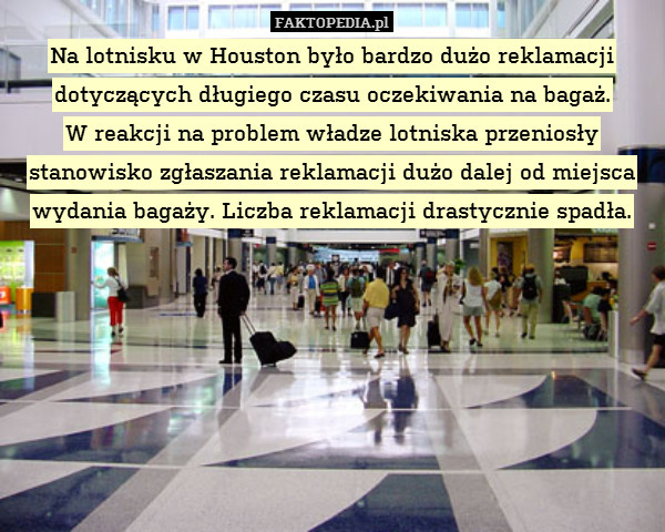 Na lotnisku w Houston było bardzo dużo reklamacji dotyczących długiego czasu oczekiwania na bagaż.
W reakcji na problem władze lotniska przeniosły stanowisko zgłaszania reklamacji dużo dalej od miejsca wydania bagaży. Liczba reklamacji drastycznie spadła. 