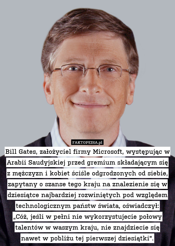 Bill Gates, założyciel firmy Microsoft, występując w Arabii Saudyjskiej przed gremium składającym się
z mężczyzn i kobiet ściśle odgrodzonych od siebie, zapytany o szanse tego kraju na znalezienie się w dziesiątce najbardziej rozwiniętych pod względem technologicznym państw świata, oświadczył:
„Cóż, jeśli w pełni nie wykorzystujecie połowy talentów w waszym kraju, nie znajdziecie się
nawet w pobliżu tej pierwszej dziesiątki". 