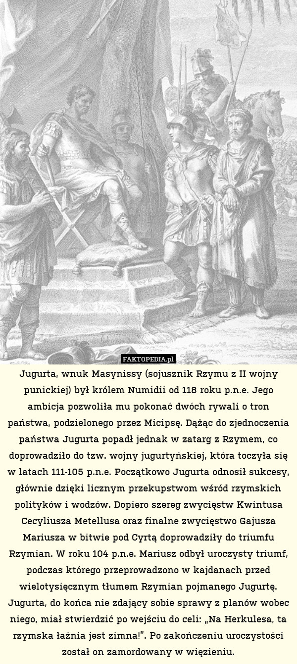 Jugurta, wnuk Masynissy (sojusznik Rzymu z II wojny punickiej) był królem Numidii od 118 roku p.n.e. Jego ambicja pozwoliła mu pokonać dwóch rywali o tron państwa, podzielonego przez Micipsę. Dążąc do zjednoczenia państwa Jugurta popadł jednak w zatarg z Rzymem, co doprowadziło do tzw. wojny jugurtyńskiej, która toczyła się w latach 111-105 p.n.e. Początkowo Jugurta odnosił sukcesy, głównie dzięki licznym przekupstwom wśród rzymskich polityków i wodzów. Dopiero szereg zwycięstw Kwintusa Cecyliusza Metellusa oraz finalne zwycięstwo Gajusza Mariusza w bitwie pod Cyrtą doprowadziły do triumfu Rzymian. W roku 104 p.n.e. Mariusz odbył uroczysty triumf, podczas którego przeprowadzono w kajdanach przed wielotysięcznym tłumem Rzymian pojmanego Jugurtę. Jugurta, do końca nie zdający sobie sprawy z planów wobec niego, miał stwierdzić po wejściu do celi: „Na Herkulesa, ta rzymska łaźnia jest zimna!”. Po zakończeniu uroczystości został on zamordowany w więzieniu. 