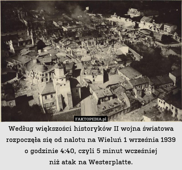 Według większości historyków II wojna światowa rozpoczęła się od nalotu na Wieluń 1 września 1939 o godzinie 4:40, czyli 5 minut wcześniej
niż atak na Westerplatte. 