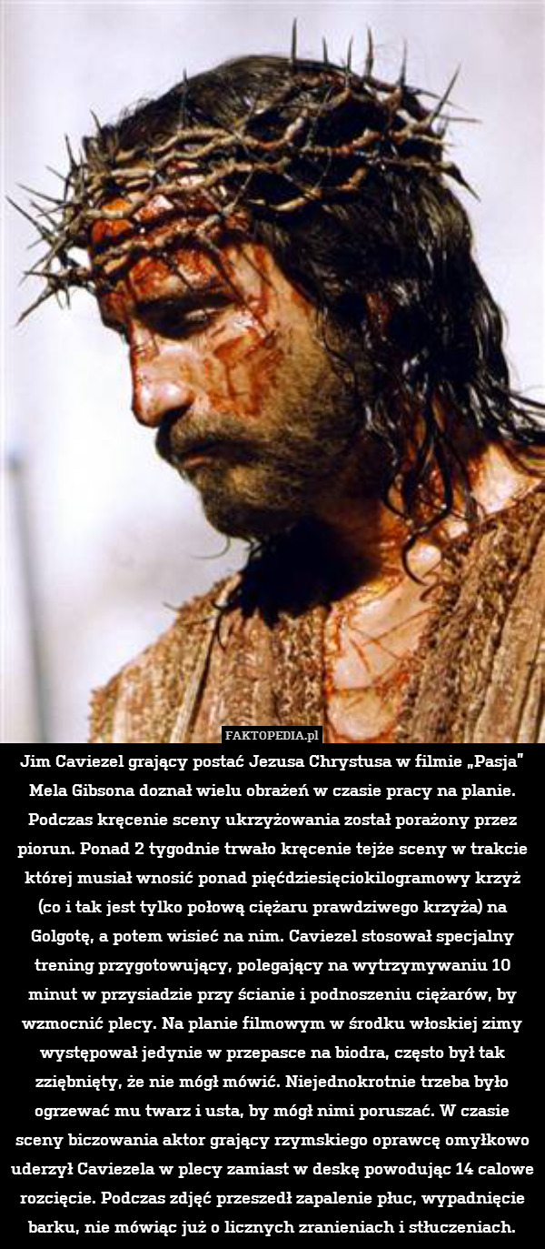 Jim Caviezel grający postać Jezusa Chrystusa w filmie „Pasja” Mela Gibsona doznał wielu obrażeń w czasie pracy na planie. Podczas kręcenie sceny ukrzyżowania został porażony przez piorun. Ponad 2 tygodnie trwało kręcenie tejże sceny w trakcie której musiał wnosić ponad pięćdziesięciokilogramowy krzyż
(co i tak jest tylko połową ciężaru prawdziwego krzyża) na Golgotę, a potem wisieć na nim. Caviezel stosował specjalny trening przygotowujący, polegający na wytrzymywaniu 10 minut w przysiadzie przy ścianie i podnoszeniu ciężarów, by wzmocnić plecy. Na planie filmowym w środku włoskiej zimy występował jedynie w przepasce na biodra, często był tak zziębnięty, że nie mógł mówić. Niejednokrotnie trzeba było ogrzewać mu twarz i usta, by mógł nimi poruszać. W czasie sceny biczowania aktor grający rzymskiego oprawcę omyłkowo uderzył Caviezela w plecy zamiast w deskę powodując 14 calowe rozcięcie. Podczas zdjęć przeszedł zapalenie płuc, wypadnięcie barku, nie mówiąc już o licznych zranieniach i stłuczeniach. 