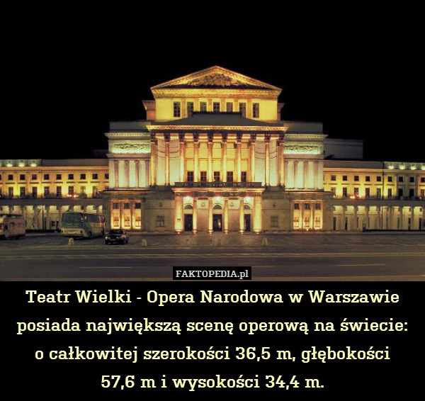 Teatr Wielki - Opera Narodowa – Teatr Wielki - Opera Narodowa w Warszawie posiada największą scenę operową na świecie:
 o całkowitej szerokości 36,5 m, głębokości
57,6 m i wysokości 34,4 m. 