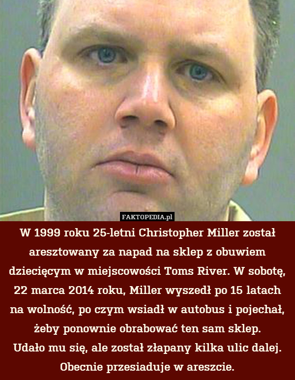 W 1999 roku 25-letni Christopher Miller został aresztowany za napad na sklep z obuwiem dziecięcym w miejscowości Toms River. W sobotę,
22 marca 2014 roku, Miller wyszedł po 15 latach na wolność, po czym wsiadł w autobus i pojechał, żeby ponownie obrabować ten sam sklep.
Udało mu się, ale został złapany kilka ulic dalej.
Obecnie przesiaduje w areszcie. 