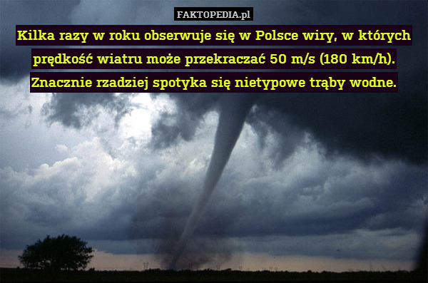 Kilka razy w roku obserwuje się w Polsce wiry, w których prędkość wiatru może przekraczać 50 m/s (180 km/h). Znacznie rzadziej spotyka się nietypowe trąby wodne. 