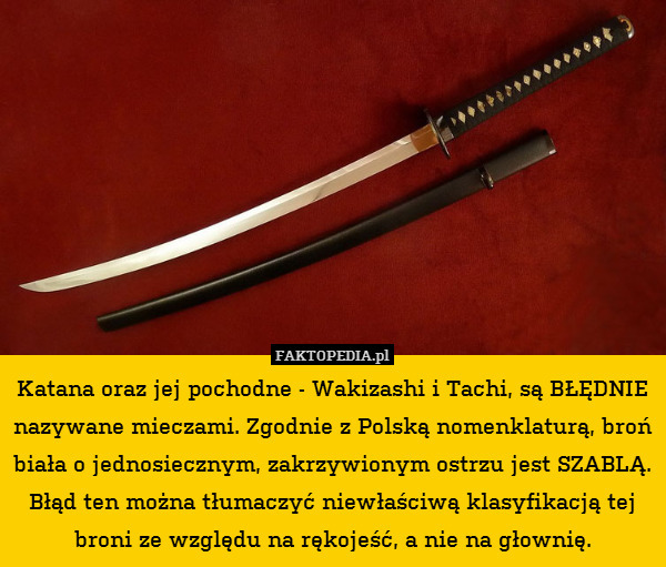 Katana oraz jej pochodne - Wakizashi i Tachi, są BŁĘDNIE nazywane mieczami. Zgodnie z Polską nomenklaturą, broń biała o jednosiecznym, zakrzywionym ostrzu jest SZABLĄ.
Błąd ten można tłumaczyć niewłaściwą klasyfikacją tej broni ze względu na rękojeść, a nie na głownię. 