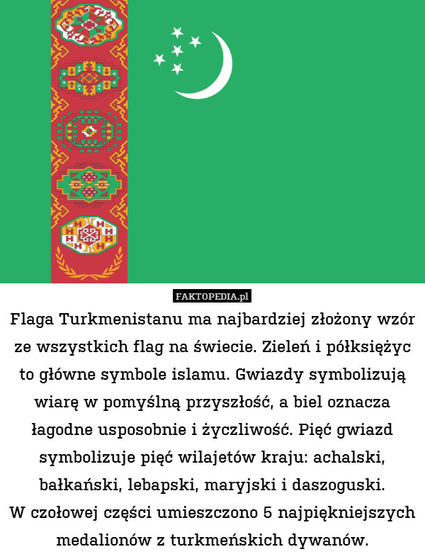 Flaga Turkmenistanu ma najbardziej – Flaga Turkmenistanu ma najbardziej złożony wzór ze wszystkich flag na świecie. Zieleń i półksiężyc to główne symbole islamu. Gwiazdy symbolizują wiarę w pomyślną przyszłość, a biel oznacza łagodne usposobnie i życzliwość. Pięć gwiazd symbolizuje pięć wilajetów kraju: achalski, bałkański, lebapski, maryjski i daszoguski.
W czołowej części umieszczono 5 najpiękniejszych medalionów z turkmeńskich dywanów. 