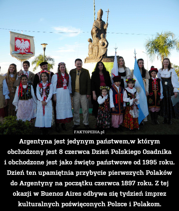 Argentyna jest jedynym państwem,w którym obchodzony jest 8 czerwca Dzień Polskiego Osadnika
i obchodzone jest jako święto państwowe od 1995 roku. Dzień ten upamiętnia przybycie pierwszych Polaków do Argentyny na początku czerwca 1897 roku. Z tej okazji w Buenos Aires odbywa się tydzień imprez kulturalnych poświęconych Polsce i Polakom. 