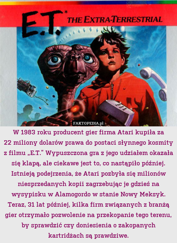 W 1983 roku producent gier firma Atari kupiła za
22 miliony dolarów prawa do postaci słynnego kosmity z filmu „E.T.” Wypuszczona gra z jego udziałem okazała się klapą, ale ciekawe jest to, co nastąpiło później. Istnieją podejrzenia, że Atari pozbyła się milionów niesprzedanych kopii zagrzebując je gdzieś na wysypisku w Alamogordo w stanie Nowy Meksyk. Teraz, 31 lat później, kilka firm związanych z branżą gier otrzymało pozwolenie na przekopanie tego terenu, by sprawdzić czy doniesienia o zakopanych kartridżach są prawdziwe. 