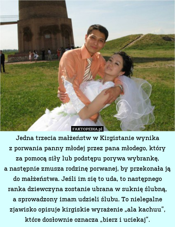 Jedna trzecia małżeństw w Kirgistanie wynika
z porwania panny młodej przez pana młodego, który
za pomocą siły lub podstępu porywa wybrankę,
a następnie zmusza rodzinę porwanej, by przekonała ją do małżeństwa. Jeśli im się to uda, to następnego ranka dziewczyna zostanie ubrana w suknię ślubną,
a sprowadzony imam udzieli ślubu. To nielegalne zjawisko opisuje kirgiskie wyrażenie „ala kachuu”, które dosłownie oznacza „bierz i uciekaj”. 