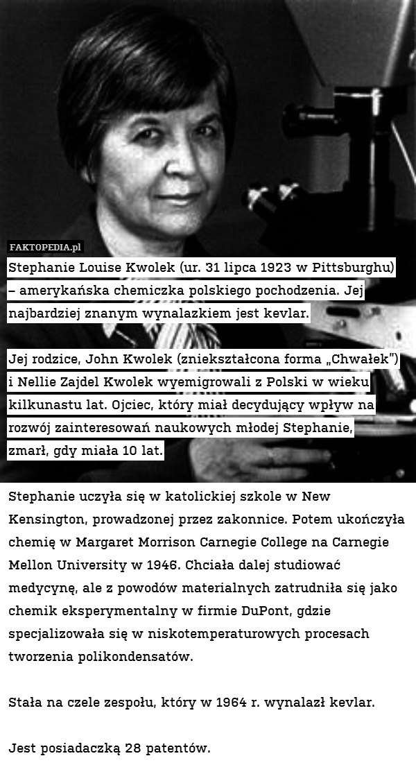 Stephanie Louise Kwolek (ur. 31 lipca 1923 w Pittsburghu)
– amerykańska chemiczka polskiego pochodzenia. Jej najbardziej znanym wynalazkiem jest kevlar.

Jej rodzice, John Kwolek (zniekształcona forma „Chwałek”)
i Nellie Zajdel Kwolek wyemigrowali z Polski w wieku kilkunastu lat. Ojciec, który miał decydujący wpływ na rozwój zainteresowań naukowych młodej Stephanie,
zmarł, gdy miała 10 lat.

Stephanie uczyła się w katolickiej szkole w New Kensington, prowadzonej przez zakonnice. Potem ukończyła chemię w Margaret Morrison Carnegie College na Carnegie Mellon University w 1946. Chciała dalej studiować medycynę, ale z powodów materialnych zatrudniła się jako chemik eksperymentalny w firmie DuPont, gdzie specjalizowała się w niskotemperaturowych procesach tworzenia polikondensatów.

Stała na czele zespołu, który w 1964 r. wynalazł kevlar.

Jest posiadaczką 28 patentów. 