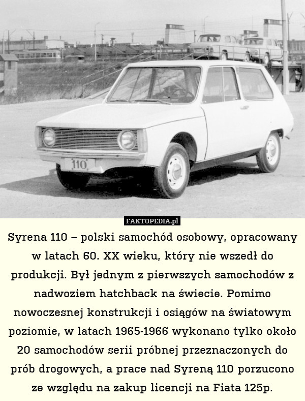 Syrena 110 – polski samochód osobowy, opracowany w latach 60. XX wieku, który nie wszedł do produkcji. Był jednym z pierwszych samochodów z nadwoziem hatchback na świecie. Pomimo nowoczesnej konstrukcji i osiągów na światowym poziomie, w latach 1965-1966 wykonano tylko około 20 samochodów serii próbnej przeznaczonych do prób drogowych, a prace nad Syreną 110 porzucono ze względu na zakup licencji na Fiata 125p. 