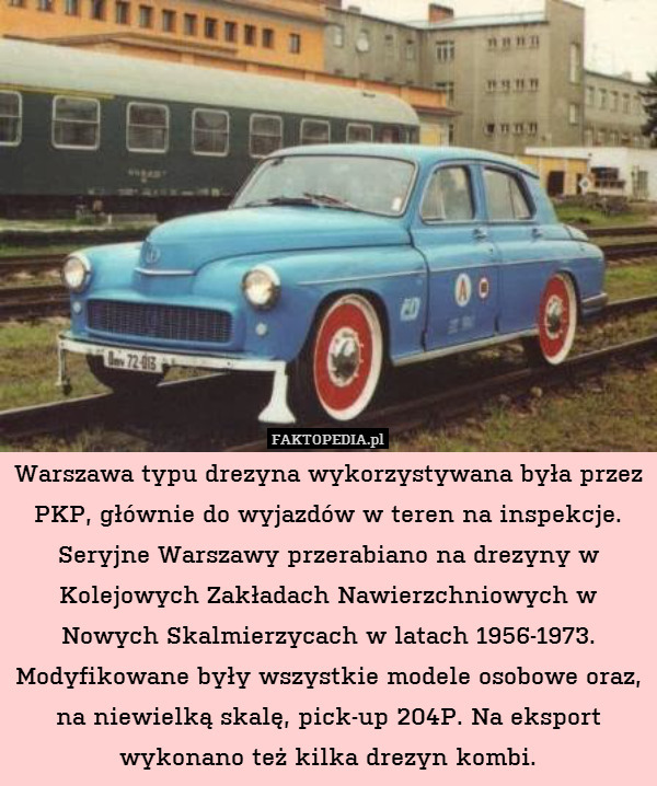 Warszawa typu drezyna wykorzystywana była przez PKP, głównie do wyjazdów w teren na inspekcje. Seryjne Warszawy przerabiano na drezyny w Kolejowych Zakładach Nawierzchniowych w Nowych Skalmierzycach w latach 1956-1973. Modyfikowane były wszystkie modele osobowe oraz, na niewielką skalę, pick-up 204P. Na eksport wykonano też kilka drezyn kombi. 