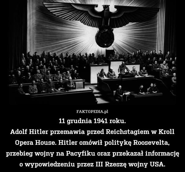 11 grudnia 1941 roku.
Adolf Hitler przemawia przed Reichstagiem w Kroll Opera House. Hitler omówił politykę Roosevelta, przebieg wojny na Pacyfiku oraz przekazał informację o wypowiedzeniu przez III Rzeszę wojny USA. 