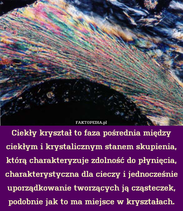 Ciekły kryształ to faza pośrednia między ciekłym i krystalicznym stanem skupienia, którą charakteryzuje zdolność do płynięcia, charakterystyczna dla cieczy i jednocześnie uporządkowanie tworzących ją cząsteczek, podobnie jak to ma miejsce w kryształach. 