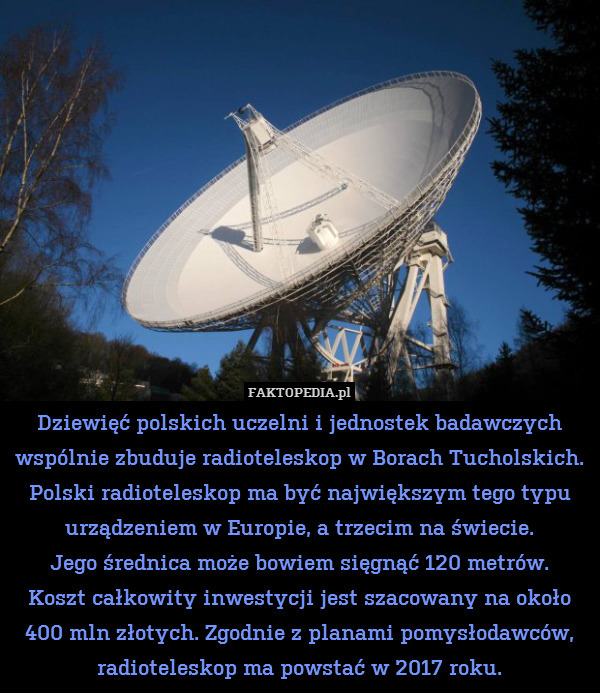 Dziewięć polskich uczelni i jednostek badawczych wspólnie zbuduje radioteleskop w Borach Tucholskich. Polski radioteleskop ma być największym tego typu urządzeniem w Europie, a trzecim na świecie.
Jego średnica może bowiem sięgnąć 120 metrów.
Koszt całkowity inwestycji jest szacowany na około 400 mln złotych. Zgodnie z planami pomysłodawców, radioteleskop ma powstać w 2017 roku. 