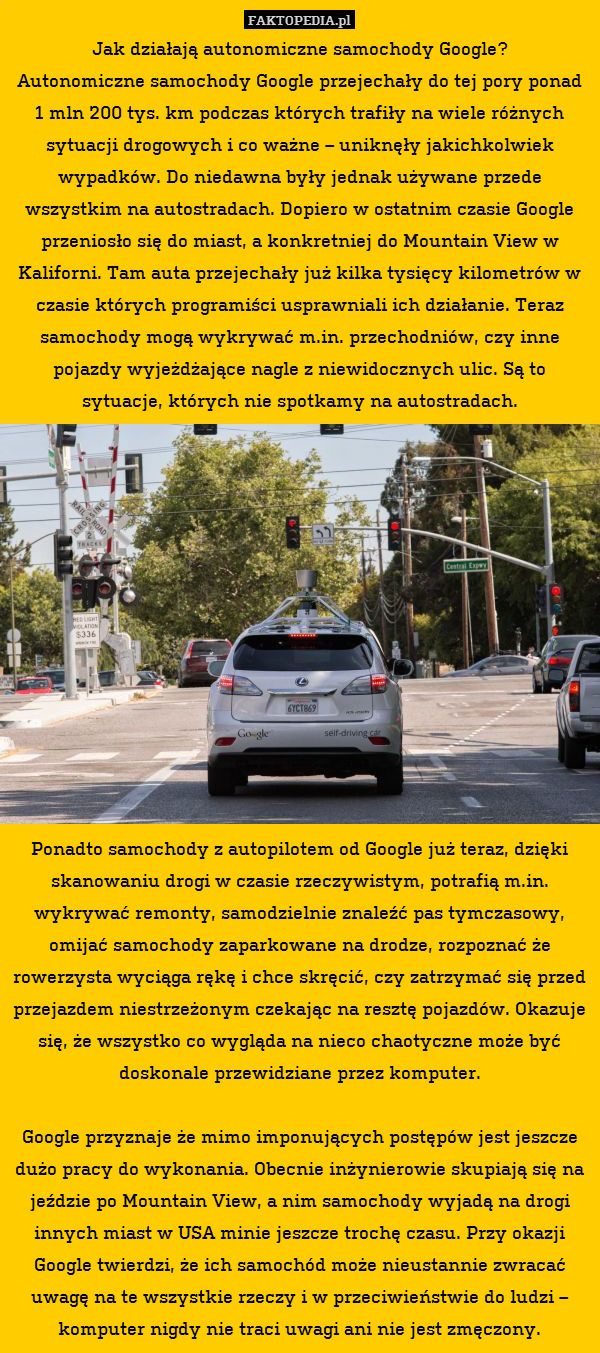 Jak działają autonomiczne samochody Google?
Autonomiczne samochody Google przejechały do tej pory ponad 1 mln 200 tys. km podczas których trafiły na wiele różnych sytuacji drogowych i co ważne – uniknęły jakichkolwiek wypadków. Do niedawna były jednak używane przede wszystkim na autostradach. Dopiero w ostatnim czasie Google przeniosło się do miast, a konkretniej do Mountain View w Kaliforni. Tam auta przejechały już kilka tysięcy kilometrów w czasie których programiści usprawniali ich działanie. Teraz samochody mogą wykrywać m.in. przechodniów, czy inne pojazdy wyjeżdżające nagle z niewidocznych ulic. Są to sytuacje, których nie spotkamy na autostradach.













Ponadto samochody z autopilotem od Google już teraz, dzięki skanowaniu drogi w czasie rzeczywistym, potrafią m.in. wykrywać remonty, samodzielnie znaleźć pas tymczasowy, omijać samochody zaparkowane na drodze, rozpoznać że rowerzysta wyciąga rękę i chce skręcić, czy zatrzymać się przed przejazdem niestrzeżonym czekając na resztę pojazdów. Okazuje się, że wszystko co wygląda na nieco chaotyczne może być doskonale przewidziane przez komputer.

Google przyznaje że mimo imponujących postępów jest jeszcze dużo pracy do wykonania. Obecnie inżynierowie skupiają się na jeździe po Mountain View, a nim samochody wyjadą na drogi innych miast w USA minie jeszcze trochę czasu. Przy okazji Google twierdzi, że ich samochód może nieustannie zwracać uwagę na te wszystkie rzeczy i w przeciwieństwie do ludzi – komputer nigdy nie traci uwagi ani nie jest zmęczony. 