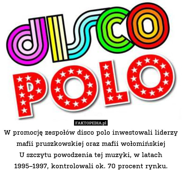 W promocję zespołów disco polo inwestowali liderzy mafii pruszkowskiej oraz mafii wołomińskiej
 U szczytu powodzenia tej muzyki, w latach 1995–1997, kontrolowali ok. 70 procent rynku. 